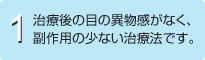 1.治療後の目の異物感がなく、副作用の少ない治療法です。